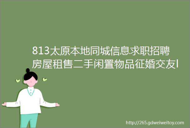 813太原本地同城信息求职招聘房屋租售二手闲置物品征婚交友larr点击查看